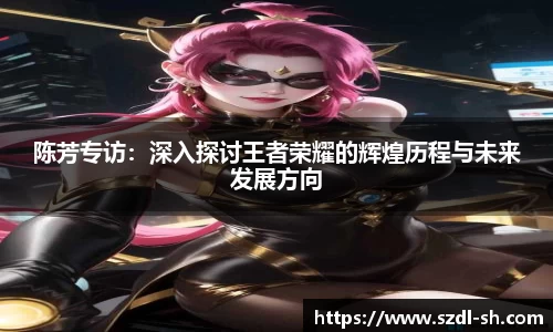 陈芳专访：深入探讨王者荣耀的辉煌历程与未来发展方向